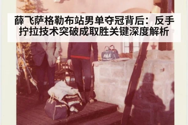 薛飞萨格勒布站男单夺冠背后：反手拧拉技术突破成取胜关键深度解析