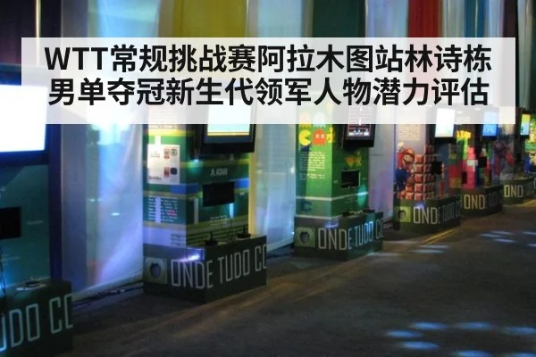 WTT常规挑战赛阿拉木图站林诗栋男单夺冠新生代领军人物潜力评估