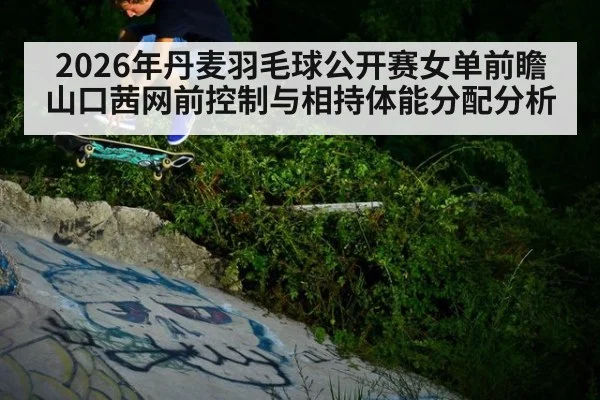 2026年丹麦羽毛球公开赛女单前瞻 山口茜网前控制与相持体能分配分析
